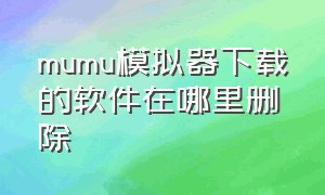 mumu模拟器下载的软件在哪里删除（mumu模拟器手机版下载官网）