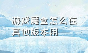 游戏魔盒怎么在其他版本用（游戏魔盒怎么手动添加游戏）