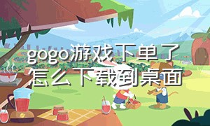 gogo游戏下单了怎么下载到桌面（gogo 游戏在哪下载）