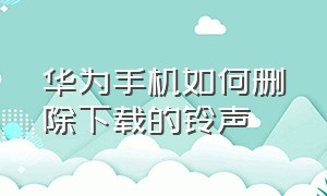 华为手机如何删除下载的铃声（华为手机如何删除安装包）