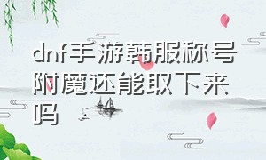 dnf手游韩服称号附魔还能取下来吗