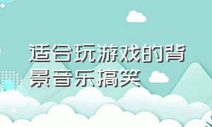 适合玩游戏的背景音乐搞笑