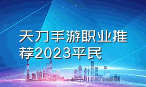 天刀手游职业推荐2023平民（天刀手游官网下载）