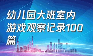 幼儿园大班室内游戏观察记录100篇