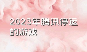 2023年腾讯停运的游戏（2024腾讯停运游戏汇总）