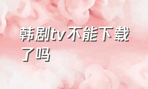 韩剧tv不能下载了吗