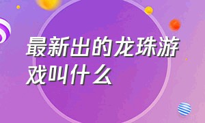 最新出的龙珠游戏叫什么（最新出的龙珠游戏叫什么来着）