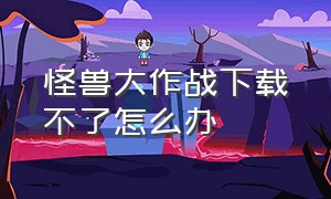 怪兽大作战下载不了怎么办（怪兽大作战官方正版下载）