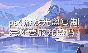 ps4游戏光盘复制完还要放光盘吗（ps4游戏光盘每次取出还是放里面）