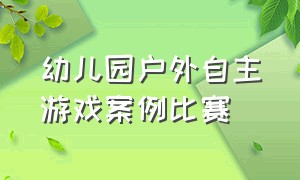 幼儿园户外自主游戏案例比赛（幼儿园户外场地规划和设计）