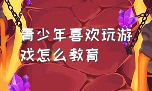 青少年喜欢玩游戏怎么教育（18岁的男孩整天玩游戏怎么来教育）