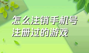 怎么注销手机号注册过的游戏