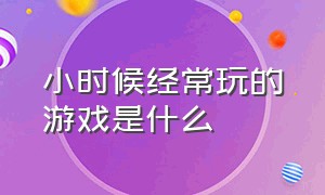 小时候经常玩的游戏是什么（小时候经常玩的游戏是什么软件）