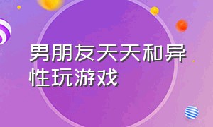 男朋友天天和异性玩游戏（男朋友天天和异性玩游戏怎么办）