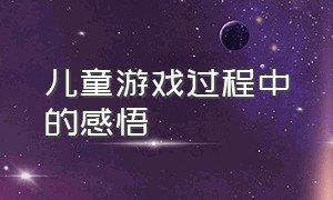 儿童游戏过程中的感悟（儿童游戏的意义感悟）