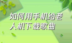 如何用手机给老人机下载歌曲