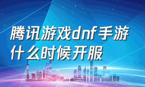 腾讯游戏dnf手游什么时候开服（dnf手游什么时候开服最新消息）