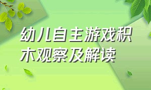 幼儿自主游戏积木观察及解读（幼儿自主游戏观察记录表大班）