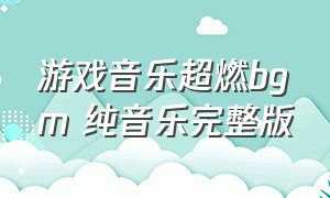 游戏音乐超燃bgm 纯音乐完整版