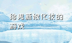 给鬼新娘化妆的游戏（给鬼新娘化妆游戏下载）