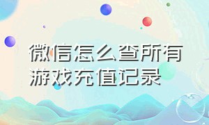 微信怎么查所有游戏充值记录（怎么查询微信所有游戏充值的金额）