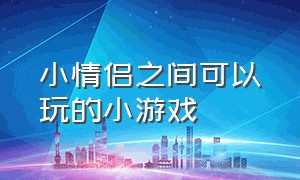 小情侣之间可以玩的小游戏（情侣之间玩的情侣小游戏）