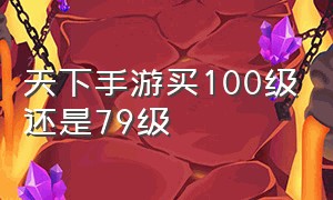 天下手游买100级还是79级