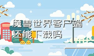 魔兽世界客户端还能下载吗（魔兽世界客户端需要下载新的吗）