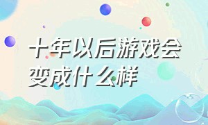 十年以后游戏会变成什么样（十年后的游戏真实到你无法想象）