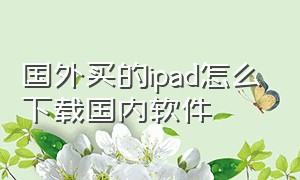 国外买的ipad怎么下载国内软件（国外的ipad到国内怎么下载软件）