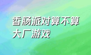 香肠派对算不算大厂游戏（香肠派对属于网易游戏吗）