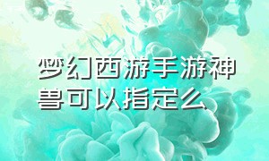 梦幻西游手游神兽可以指定么（梦幻西游手游神兽转换可以指定吗）