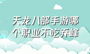 天龙八部手游哪个职业不吃乔峰（天龙八部手游乔峰不花钱能得么）