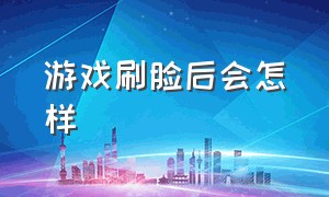 游戏刷脸后会怎样（游戏扫脸过一段时间会自动消失吗）