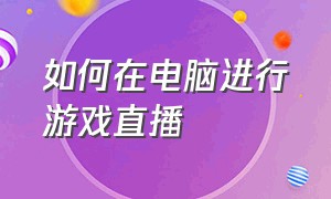 如何在电脑进行游戏直播（电脑怎么开始游戏直播）