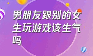 男朋友跟别的女生玩游戏该生气吗