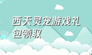 西天灵宠游戏礼包领取（西天灵宠内部兑换码）