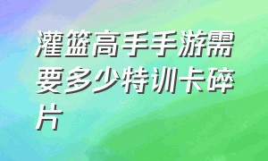 灌篮高手手游需要多少特训卡碎片（灌篮高手手游如何一周攒4000钻石）