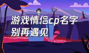 游戏情侣cp名字别再遇见（游戏情侣cp昵称两个字）