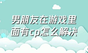 男朋友在游戏里面有cp怎么解决