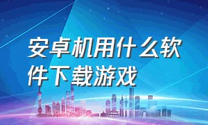 安卓机用什么软件下载游戏（安卓系统下载游戏用什么软件）