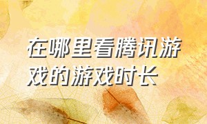 在哪里看腾讯游戏的游戏时长（怎么查看端游腾讯游戏总游戏时间）