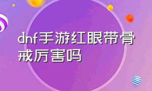 dnf手游红眼带骨戒厉害吗