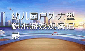 幼儿园户外大型积木游戏观察记录（幼儿户外游戏观察记录表100篇）