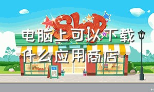 电脑上可以下载什么应用商店（怎么在电脑下载应用商店）