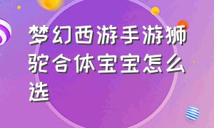 梦幻西游手游狮驼合体宝宝怎么选（梦幻西游手游狮驼合体宝宝怎么选技能）