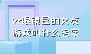 vr眼镜里的女友游戏叫什么名字（vr虚拟女友的游戏名字叫什么）