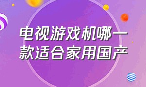 电视游戏机哪一款适合家用国产