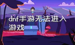 dnf手游无法进入游戏（dnf手游官网正版下载）