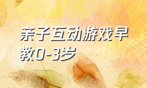 亲子互动游戏早教0-3岁（亲子互动游戏1-3岁早教100种）